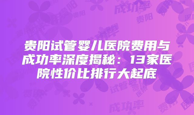 贵阳试管婴儿医院费用与成功率深度揭秘:13家医院性价比排行大起底