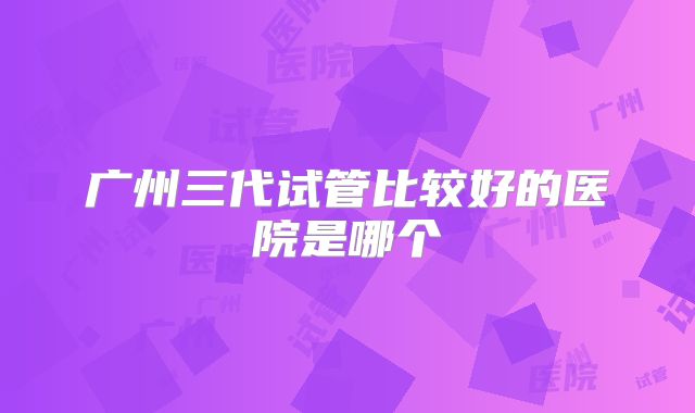 广州三代试管比较好的医院是哪个