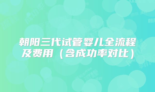 朝阳三代试管婴儿全流程及费用(含成功率对比)