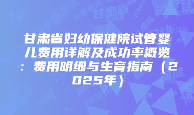 甘肃省妇幼保健院试管婴儿费用详解及成功率概览：费用明细与生育指南（2025年）