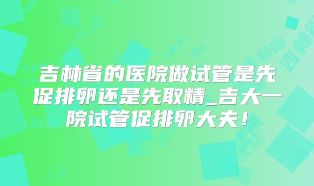 吉林省的医院做试管是先促排卵还是先取精_吉大一院试管促排卵大夫！