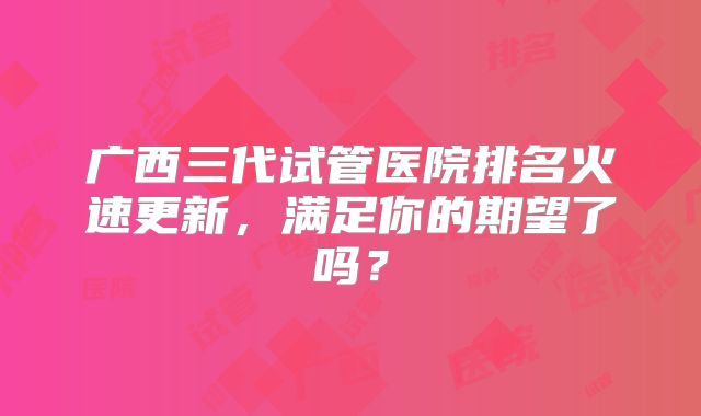 广西三代试管医院排名火速更新,满足你的期望了吗?