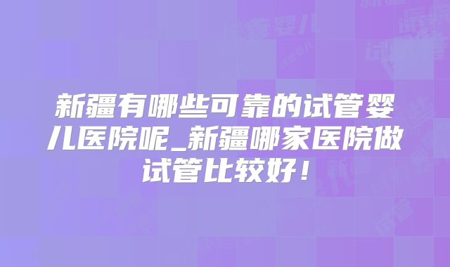 新疆有哪些可靠的试管婴儿医院呢_新疆哪家医院做试管比较好!