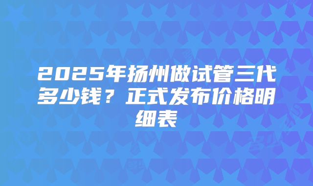 2025年扬州做试管三代多少钱？正式发布价格明细表