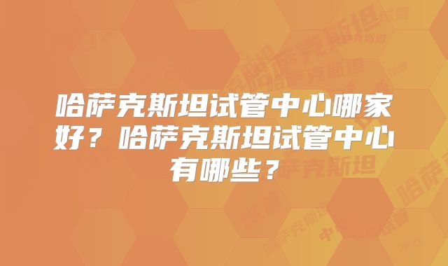 哈萨克斯坦试管中心哪家好?哈萨克斯坦试管中心有哪些?