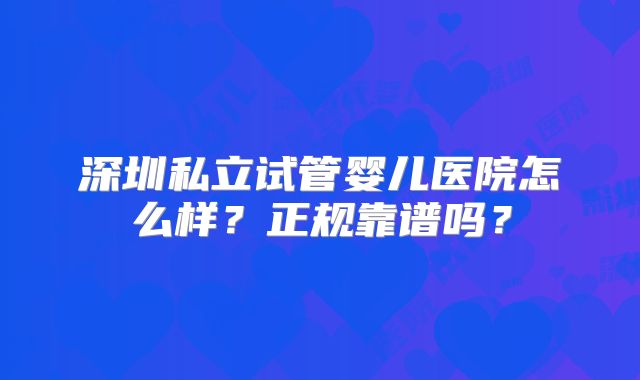 深圳私立试管婴儿医院怎么样?正规靠谱吗?