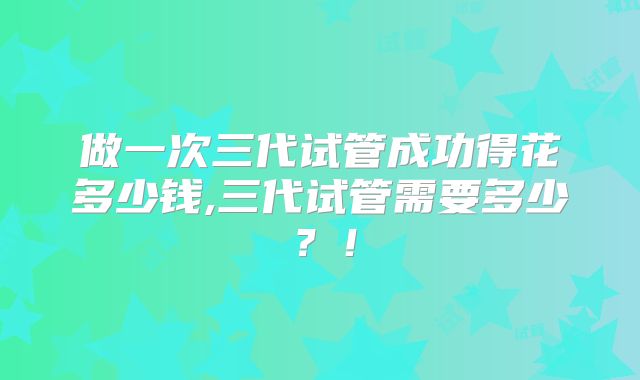 做一次三代试管成功得花多少钱,三代试管需要多少？！