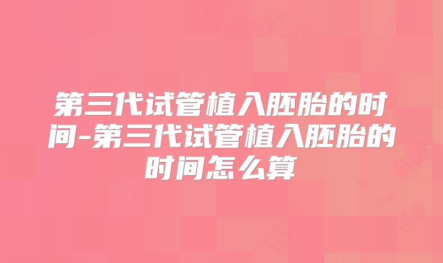 第三代试管植入胚胎的时间-第三代试管植入胚胎的时间怎么算