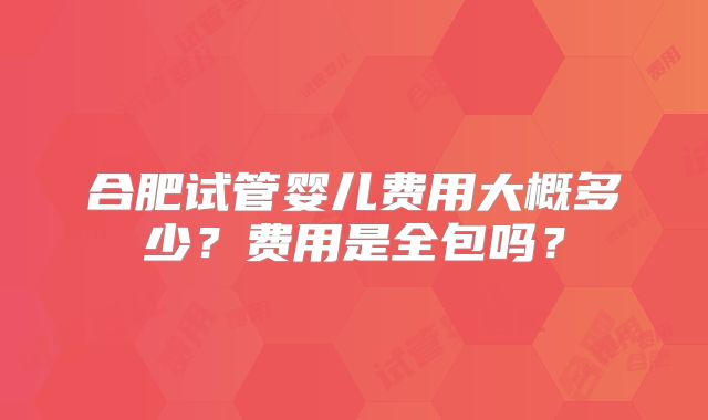 合肥试管婴儿费用大概多少?费用是全包吗?
