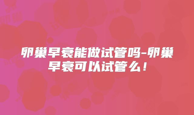 卵巢早衰能做试管吗-卵巢早衰可以试管么!