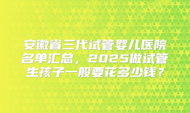 安徽省三代试管婴儿医院名单汇总，2025做试管生孩子一般要花多少钱？