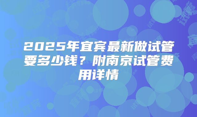 2025年宜宾最新做试管要多少钱？附南京试管费用详情
