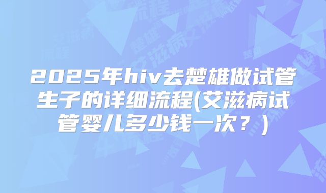 2025年hiv去楚雄做试管生子的详细流程(艾滋病试管婴儿多少钱一次?)