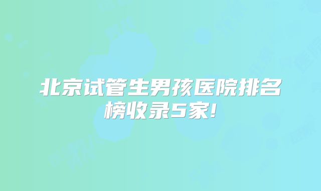 北京试管生男孩医院排名榜收录5家!
