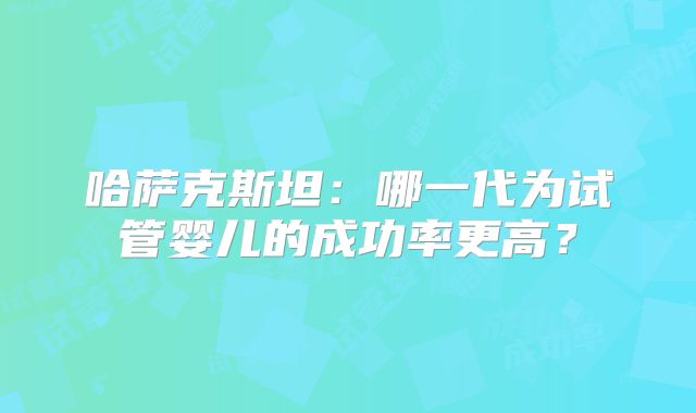 哈萨克斯坦：哪一代为试管婴儿的成功率更高？