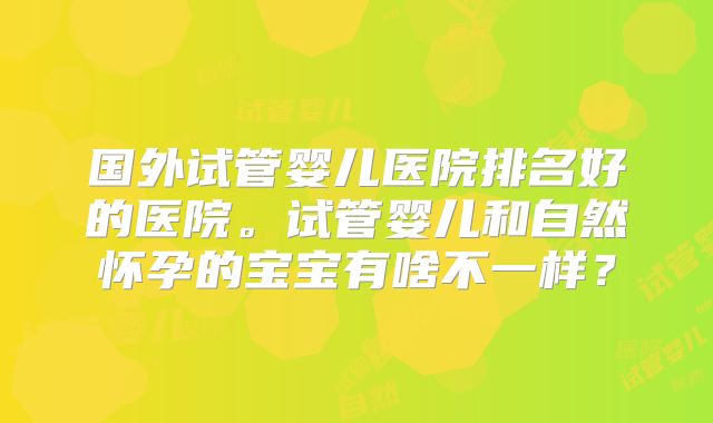 国外试管婴儿医院排名好的医院。试管婴儿和自然怀孕的宝宝有啥不一样？
