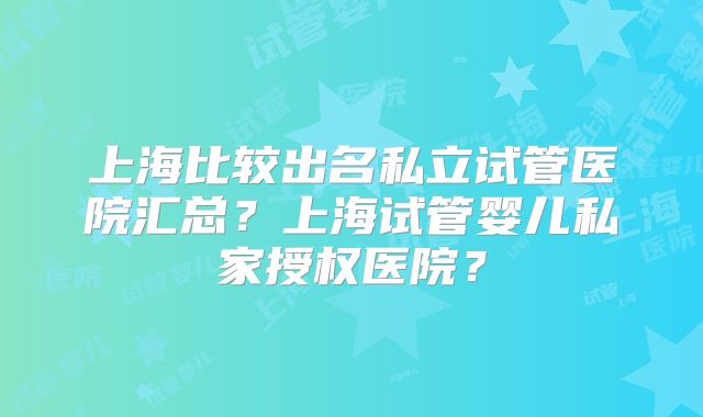 上海比较出名私立试管医院汇总？上海试管婴儿私家授权医院？