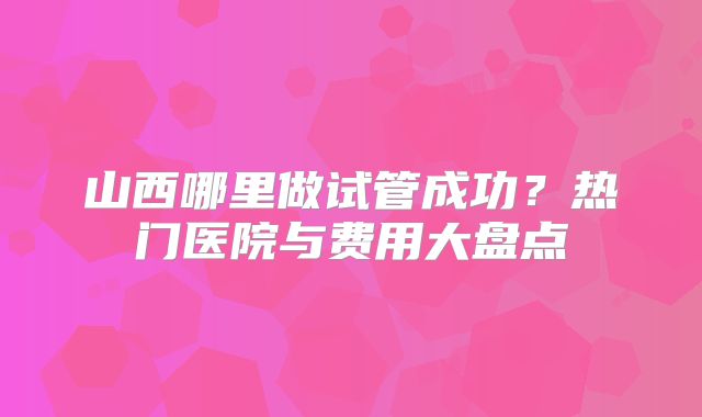 山西哪里做试管成功？热门医院与费用大盘点