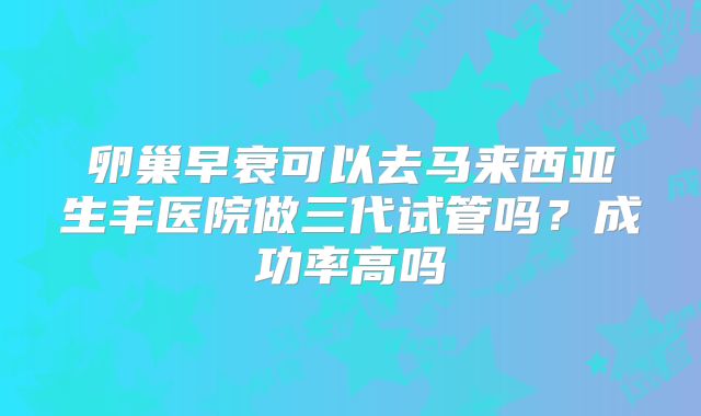 卵巢早衰可以去马来西亚生丰医院做三代试管吗?成功率高吗