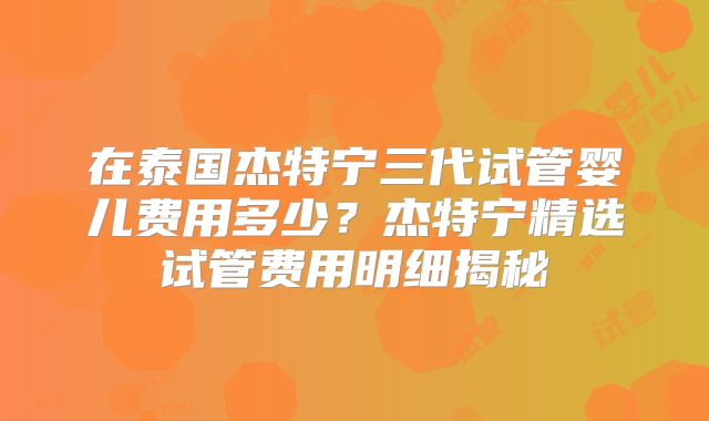 在泰国杰特宁三代试管婴儿费用多少？杰特宁精选试管费用明细揭秘