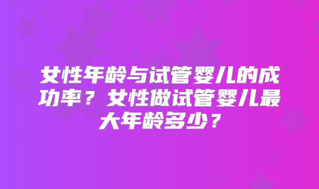 女性年龄与试管婴儿的成功率?女性做试管婴儿最大年龄多少?