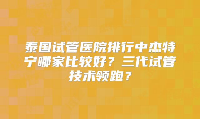 泰国试管医院排行中杰特宁哪家比较好?三代试管技术领跑?