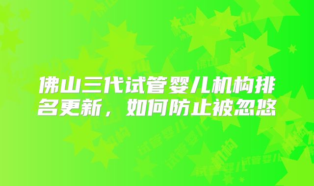 佛山三代试管婴儿机构排名更新,如何防止被忽悠