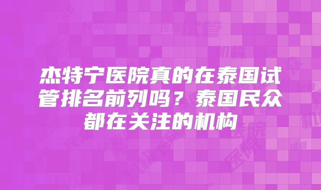 杰特宁医院真的在泰国试管排名前列吗?泰国民众都在关注的机构