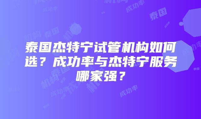 泰国杰特宁试管机构如何选?成功率与杰特宁服务哪家强?