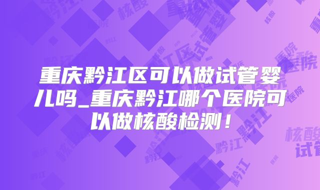 重庆黔江区可以做试管婴儿吗_重庆黔江哪个医院可以做核酸检测!