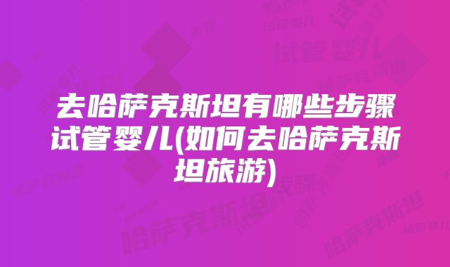 去哈萨克斯坦有哪些步骤试管婴儿(如何去哈萨克斯坦旅游)
