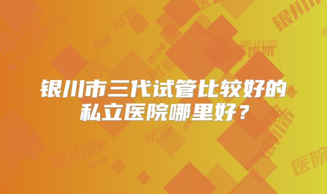 银川市三代试管比较好的私立医院哪里好?