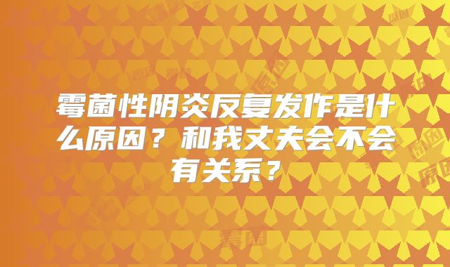 霉菌性阴炎反复发作是什么原因?和我丈夫会不会有关系?