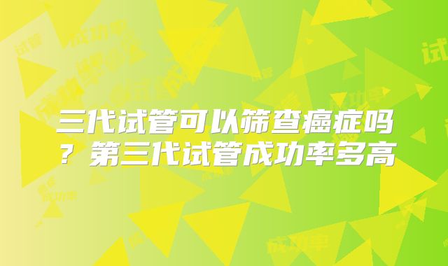 三代试管可以筛查癌症吗？第三代试管成功率多高