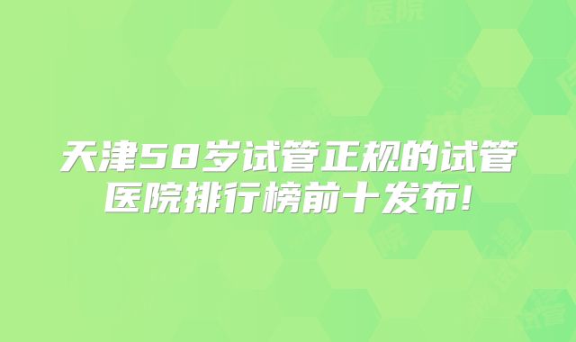 天津58岁试管正规的试管医院排行榜前十发布!