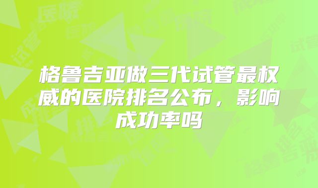 格鲁吉亚做三代试管最权威的医院排名公布,影响成功率吗
