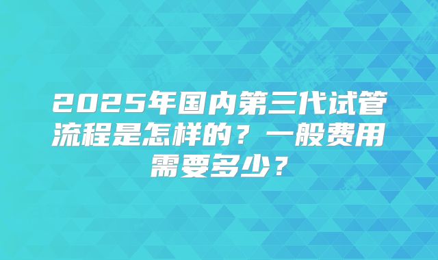 2025年国内第三代试管流程是怎样的？一般费用需要多少？