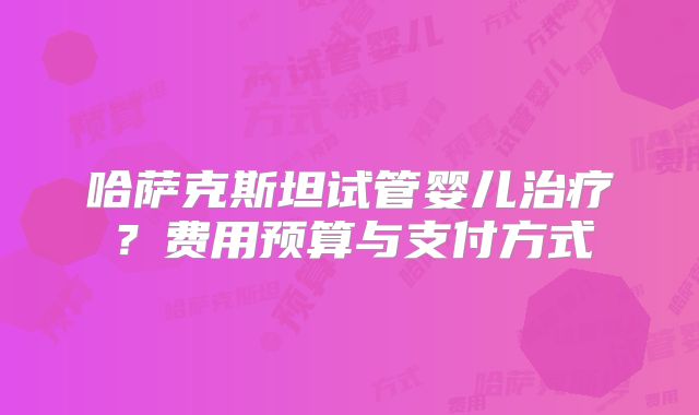 哈萨克斯坦试管婴儿治疗？费用预算与支付方式