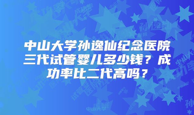 中山大学孙逸仙纪念医院三代试管婴儿多少钱？成功率比二代高吗？