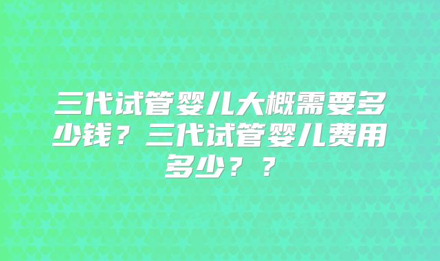 三代试管婴儿大概需要多少钱?三代试管婴儿费用多少??