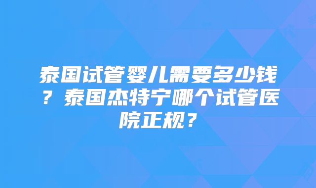 泰国试管婴儿需要多少钱?泰国杰特宁哪个试管医院正规?