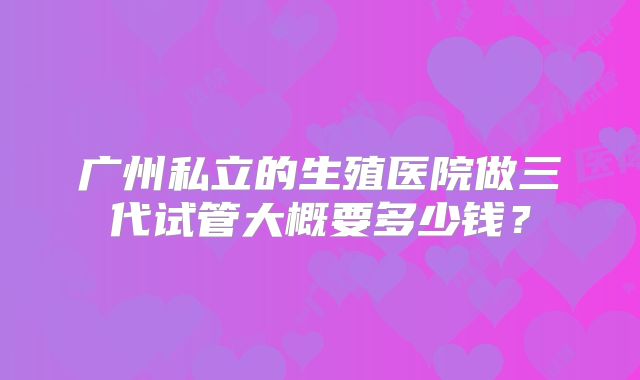 广州私立的生殖医院做三代试管大概要多少钱？