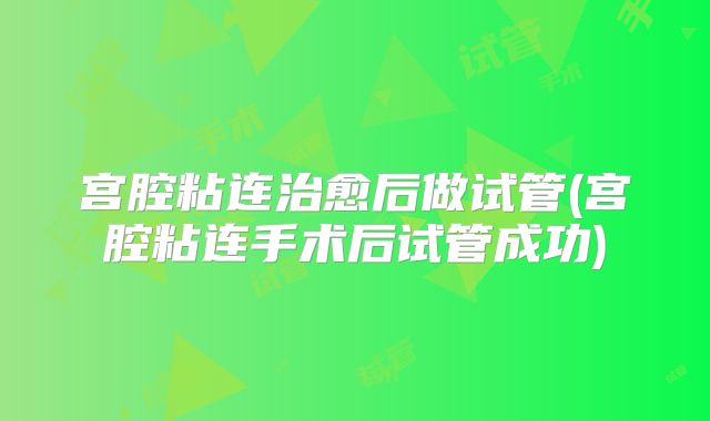 宫腔粘连治愈后做试管(宫腔粘连手术后试管成功)