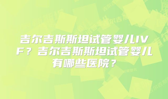 吉尔吉斯斯坦试管婴儿IVF?吉尔吉斯斯坦试管婴儿有哪些医院?