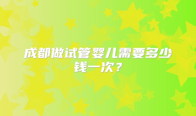 成都做试管婴儿需要多少钱一次?