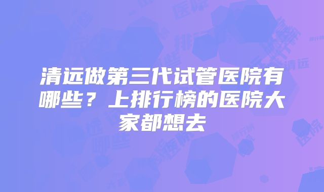 清远做第三代试管医院有哪些?上排行榜的医院大家都想去