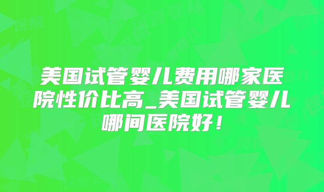 美国试管婴儿费用哪家医院性价比高_美国试管婴儿哪间医院好!