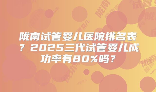 陇南试管婴儿医院排名表?2025三代试管婴儿成功率有80%吗?