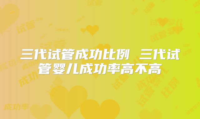 三代试管成功比例 三代试管婴儿成功率高不高