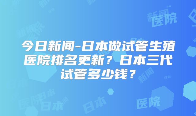 今日新闻-日本做试管生殖医院排名更新?日本三代试管多少钱?